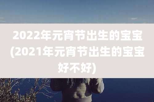 2022年元宵节出生的宝宝(2021年元宵节出生的宝宝好不好)