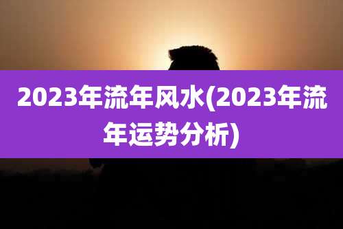 2023年流年风水(2023年流年运势分析)