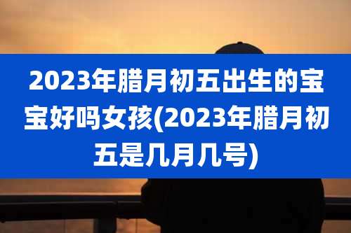 2023年腊月初五出生的宝宝好吗女孩(2023年腊月初五是几月几号)