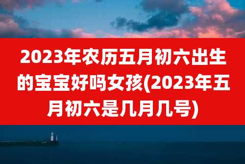 2023年农历五月初六出生的宝宝好吗女孩(2023年五月初六是几月几号)