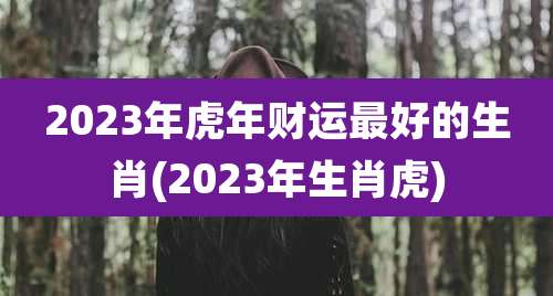 2023年虎年财运最好的生肖(2023年生肖虎)