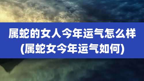 属蛇的女人今年运气怎么样(属蛇女今年运气如何)