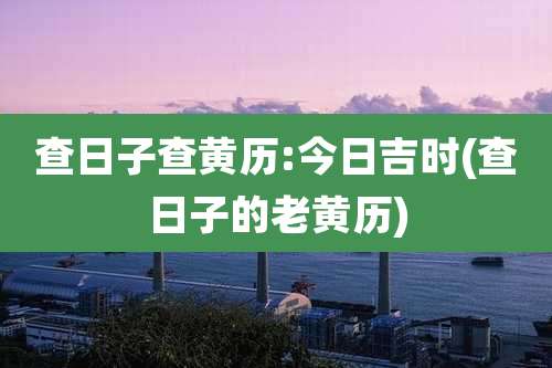 查日子查黄历:今日吉时(查日子的老黄历)
