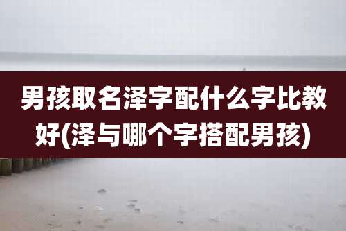 男孩取名泽字配什么字比教好(泽与哪个字搭配男孩)