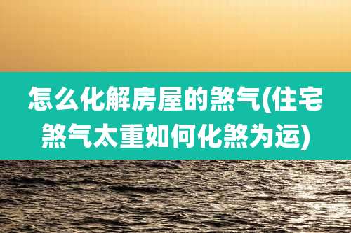 怎么化解房屋的煞气(住宅煞气太重如何化煞为运)