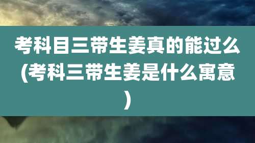 考科目三带生姜真的能过么(考科三带生姜是什么寓意)