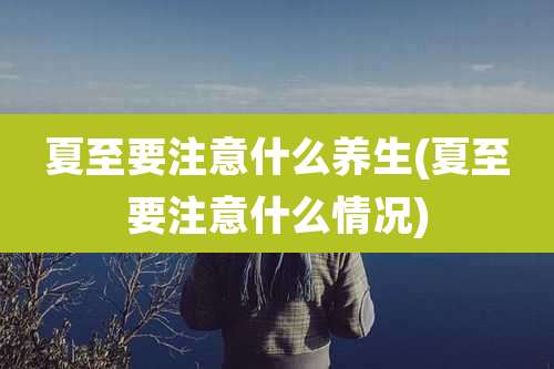 夏至要注意什么养生(夏至要注意什么情况)