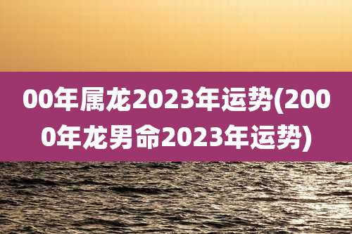 00年属龙2023年运势(2000年龙男命2023年运势)
