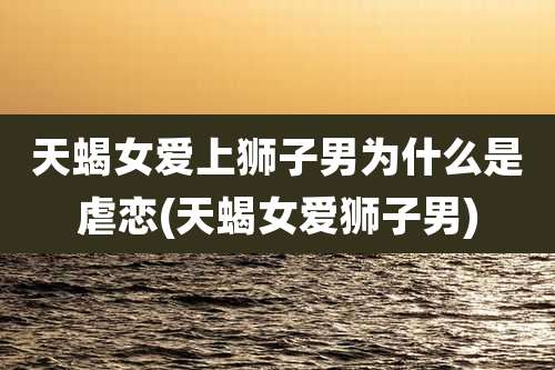 天蝎女爱上狮子男为什么是虐恋(天蝎女爱狮子男)