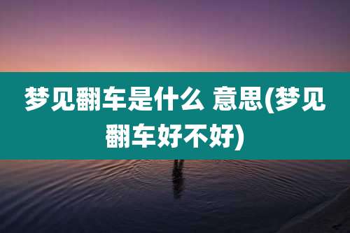 梦见翻车是什么 意思(梦见翻车好不好)