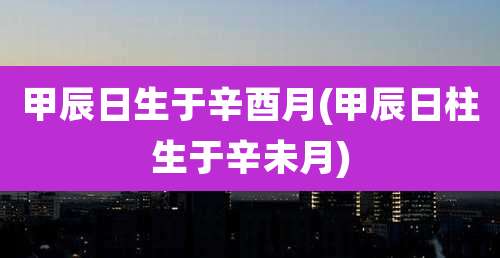 甲辰日生于辛酉月(甲辰日柱生于辛未月)