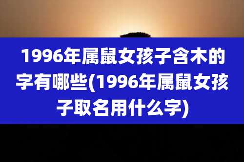 1996年属鼠女孩子含木的字有哪些(1996年属鼠女孩子取名用什么字)