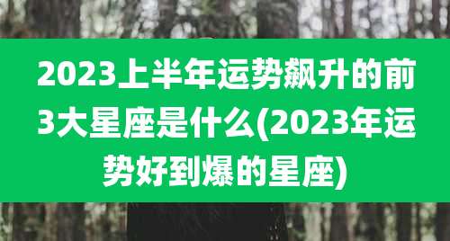 2023上半年运势飙升的前3大星座是什么(2023年运势好到爆的星座)