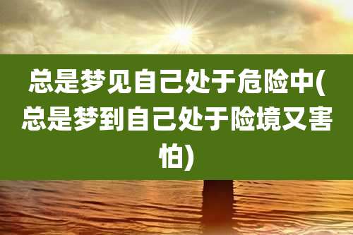 总是梦见自己处于危险中(总是梦到自己处于险境又害怕)