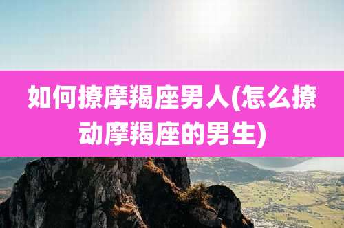 如何撩摩羯座男人(怎么撩动摩羯座的男生)