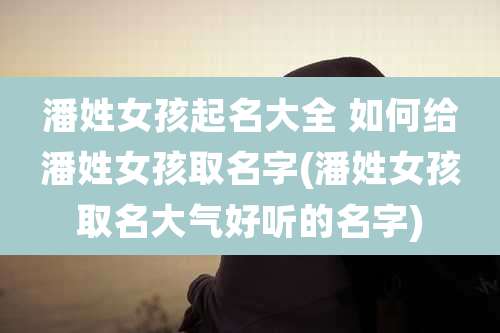 潘姓女孩起名大全 如何给潘姓女孩取名字(潘姓女孩取名大气好听的名字)