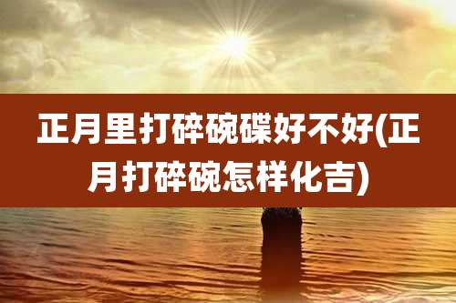 正月里打碎碗碟好不好(正月打碎碗怎样化吉)