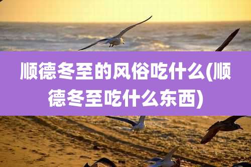 顺德冬至的风俗吃什么(顺德冬至吃什么东西)