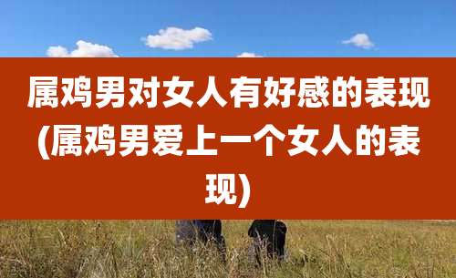 属鸡男对女人有好感的表现(属鸡男爱上一个女人的表现)