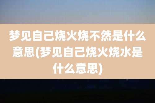梦见自己烧火烧不然是什么意思(梦见自己烧火烧水是什么意思)