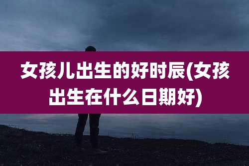 女孩儿出生的好时辰(女孩出生在什么日期好)