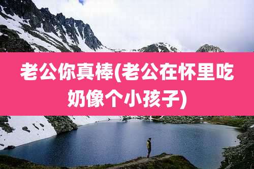 老公你真棒(老公在怀里吃奶像个小孩子)