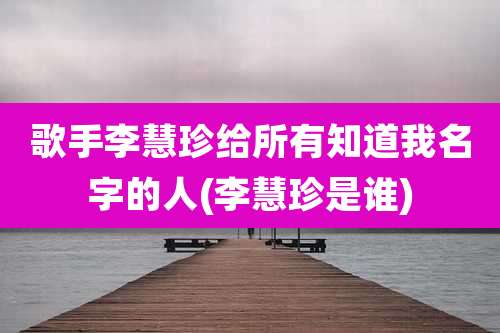 歌手李慧珍给所有知道我名字的人(李慧珍是谁)