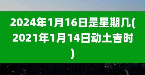 2024年1月16日是星期几(2021年1月14日动土吉时)