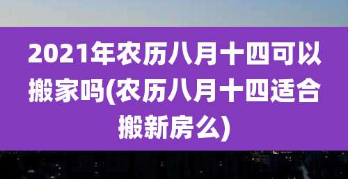 2021年农历八月十四可以搬家吗(农历八月十四适合搬新房么)