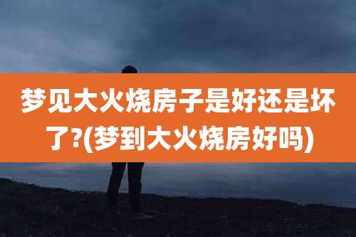 梦见大火烧房子是好还是坏了?(梦到大火烧房好吗)