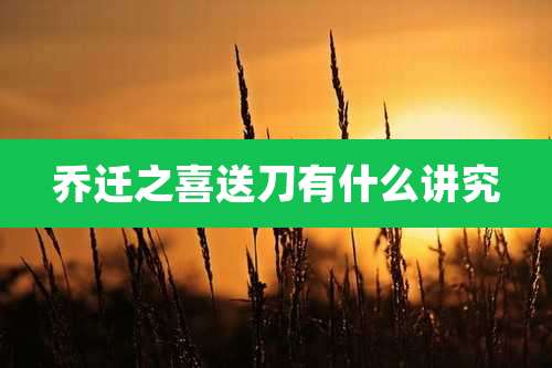 乔迁之喜送刀有什么讲究