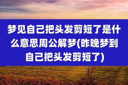 梦见自己把头发剪短了是什么意思周公解梦(昨晚梦到自己把头发剪短了)