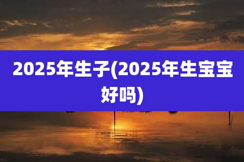 2025年生子(2025年生宝宝好吗)