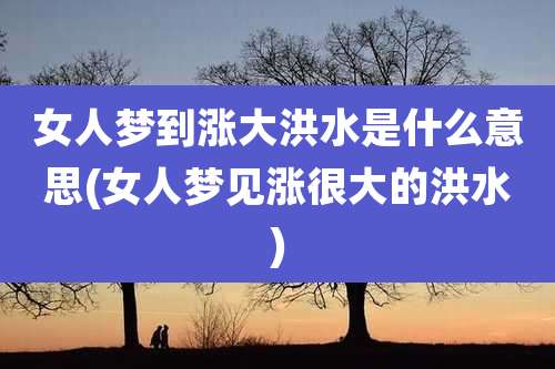 女人梦到涨大洪水是什么意思(女人梦见涨很大的洪水)