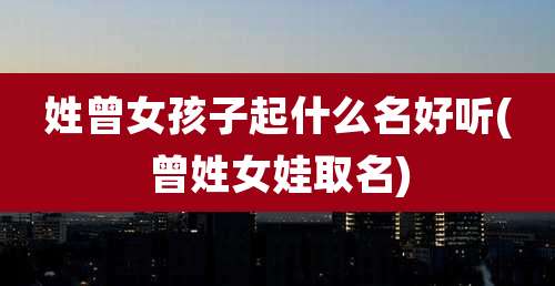 姓曾女孩子起什么名好听(曾姓女娃取名)