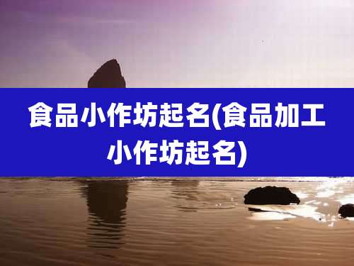 食品小作坊起名(食品加工小作坊起名)
