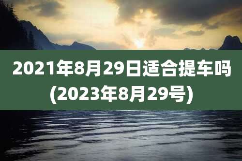 2021年8月29日适合提车吗(2023年8月29号)