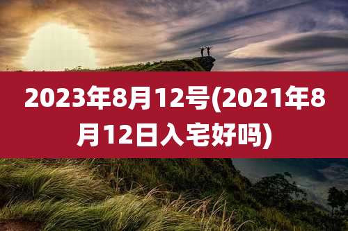 2023年8月12号(2021年8月12日入宅好吗)