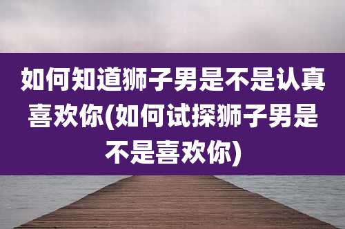 如何知道狮子男是不是认真喜欢你(如何试探狮子男是不是喜欢你)