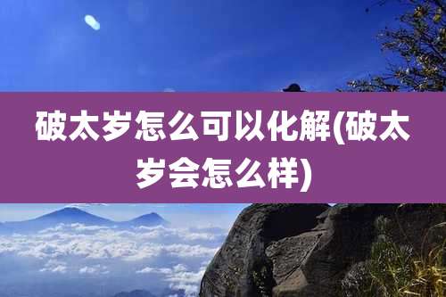 破太岁怎么可以化解(破太岁会怎么样)