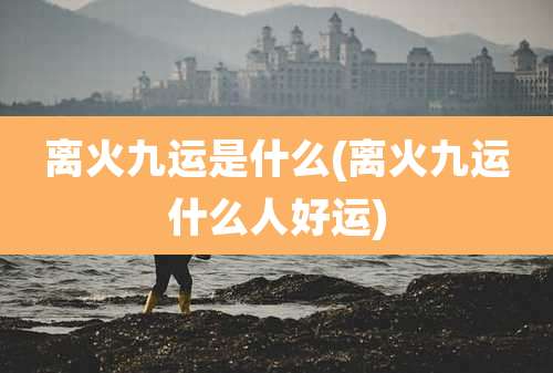 离火九运是什么(离火九运什么人好运)
