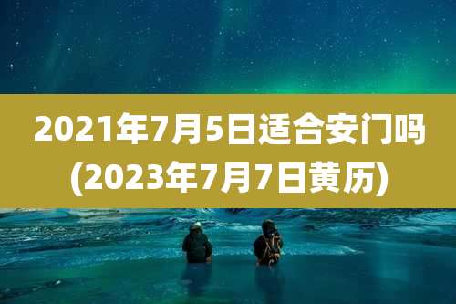 2021年7月5日适合安门吗(2023年7月7日黄历)