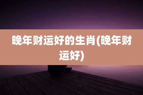 晚年财运好的生肖(晚年财运好)