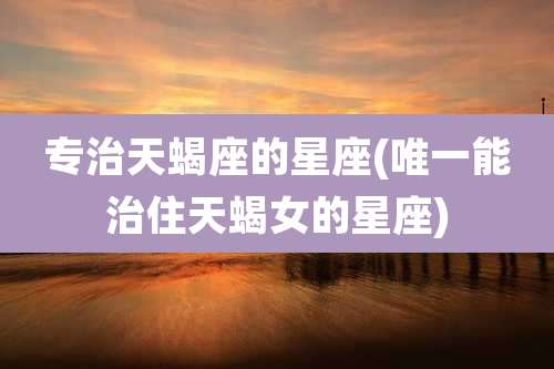 专治天蝎座的星座(唯一能治住天蝎女的星座)