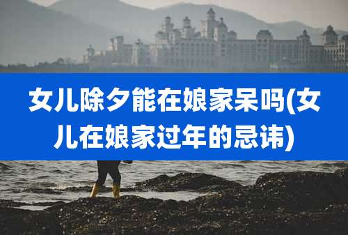 女儿除夕能在娘家呆吗(女儿在娘家过年的忌讳)