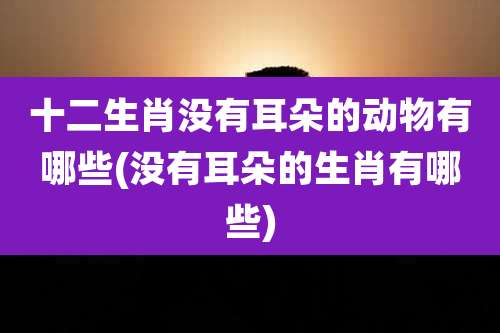 十二生肖没有耳朵的动物有哪些(没有耳朵的生肖有哪些)