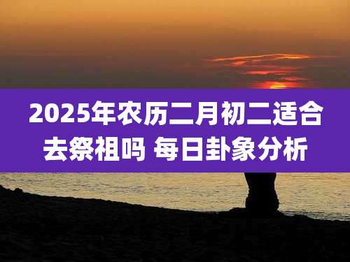 2025年农历二月初二适合去祭祖吗 每日卦象分析