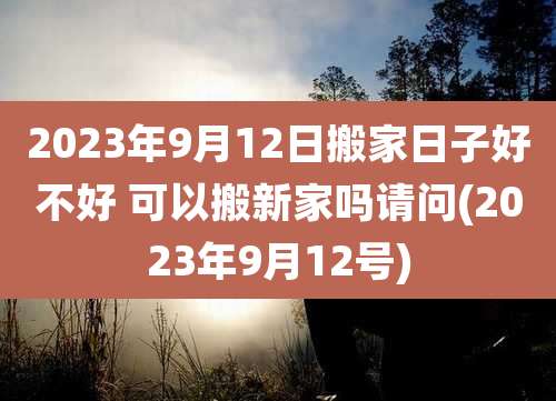 2023年9月12日搬家日子好不好 可以搬新家吗请问(2023年9月12号)