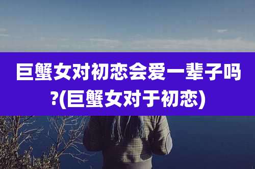 巨蟹女对初恋会爱一辈子吗?(巨蟹女对于初恋)