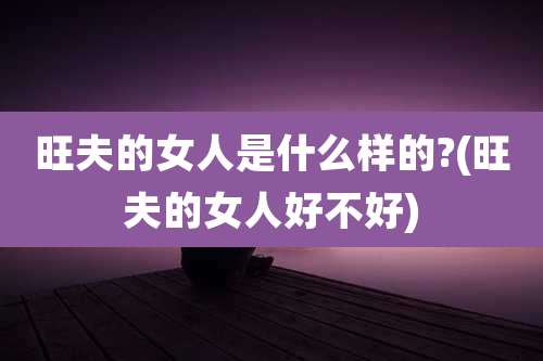 旺夫的女人是什么样的?(旺夫的女人好不好)